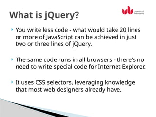  You write less code - what would take 20 lines
or more of JavaScript can be achieved in just
two or three lines of jQuery.
 The same code runs in all browsers - there's no
need to write special code for Internet Explorer.
 It uses CSS selectors, leveraging knowledge
that most web designers already have.
What is jQuery?
 