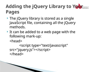  The jQuery library is stored as a single
JavaScript file, containing all the jQuery
methods.
 It can be added to a web page with the
following mark-up:
<head>
<script type="text/javascript"
src="jquery.js"></script>
</head>
Adding the jQuery Library to Your
Pages
 