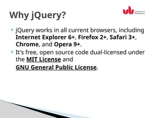  jQuery works in all current browsers, including
Internet Explorer 6+, Firefox 2+, Safari 3+,
Chrome, and Opera 9+.
 It's free, open source code dual-licensed under
the MIT License and
GNU General Public License.
Why jQuery?
 