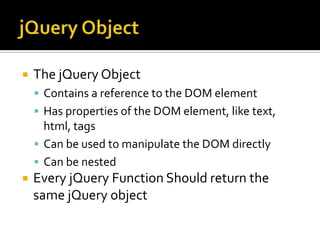 jQuery ObjectThe jQuery ObjectContains a reference to the DOM elementHas properties of the DOM element, like text, html, tagsCan be used to manipulate the DOM directlyCan be nestedEvery jQuery Function Should return the same jQuery object
