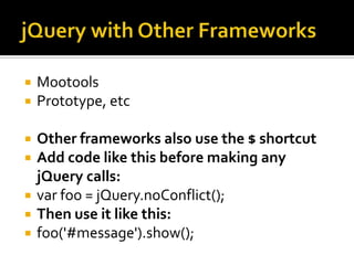 jQuery with Other FrameworksMootoolsPrototype, etcOther frameworks also use the $ shortcutAdd code like this before making any jQuery calls:varfoo = jQuery.noConflict();Then use it like this:foo('#message').show();