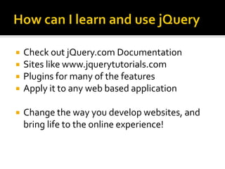 How can I learn and use jQueryCheck out jQuery.com DocumentationSites like www.jquerytutorials.comPlugins for many of the featuresApply it to any web based applicationChange the way you develop websites, and bring life to the online experience!
