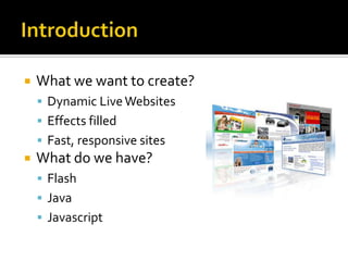 IntroductionWhat we want to create?Dynamic Live WebsitesEffects filled Fast, responsive sitesWhat do we have?FlashJavaJavascript