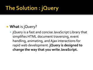 The Solution : jQueryWhat is jQuery?jQuery is a fast and concise JavaScript Library that simplifies HTML document traversing, event handling, animating, and Ajax interactions for rapid web development. jQuery is designed to change the way that you write JavaScript.