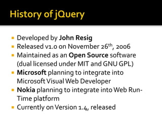 History of jQueryDeveloped by John ResigReleased v1.0 on November 26th, 2006Maintained as an Open Source software (dual licensed under MIT and GNU GPL)Microsoft planning to integrate into Microsoft Visual Web DeveloperNokia planning to integrate into Web Run-Time platformCurrently on Version 1.4, released