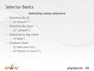 Selector Basics
                   Selecting using selectors
 Selecting By Id
     $(“#header”)
 Selecting By Class
     $(“.updated”)
 Selecting by tag name
     $(“table”)
 Combine them
     $(“table.user-list”)
     $(“#footer ul.menu li”)




                                               phpXperts - 09
 