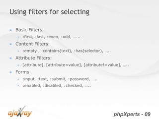 Using filters for selecting

  Basic Filters
     :first, :last, :even, :odd, …...
  Content Filters:
     :empty , :contains(text), :has(selector), …..
  Attribute Filters:
     [attribute], [attribute=value], [attribute!=value], …..
  Forms
     :input, :text, :submit, :password, …..
     :enabled, :disabled, :checked, …..




                                                      phpXperts - 09
 