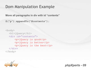 Dom Manipulation Example

Move all paragraphs in div with id “contents”

$(“p”).appendTo(“#contents”);


<body>
  <h1>jQuery</h1>
  <div id=“contents”>
      <p>jQuery is good</p>
      <p>jQuery is better</p>
      <p>jQuery is the best</p>
  </div>
</body>




                                                phpXperts - 09
 