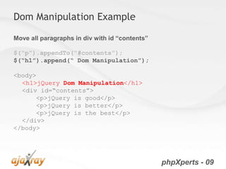 Dom Manipulation Example

Move all paragraphs in div with id “contents”

$(“p”).appendTo(“#contents”);
$(“h1”).append(“ Dom Manipulation”);

<body>
  <h1>jQuery Dom Manipulation</h1>
  <div id=“contents”>
      <p>jQuery is good</p>
      <p>jQuery is better</p>
      <p>jQuery is the best</p>
  </div>
</body>




                                                phpXperts - 09
 