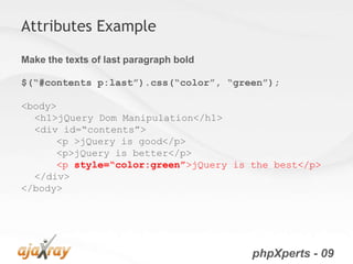 Attributes Example

Make the texts of last paragraph bold

$(“#contents p:last”).css(“color”, “green”);

<body>
  <h1>jQuery Dom Manipulation</h1>
  <div id=“contents”>
      <p >jQuery is good</p>
      <p>jQuery is better</p>
      <p style=“color:green”>jQuery is the best</p>
  </div>
</body>




                                        phpXperts - 09
 