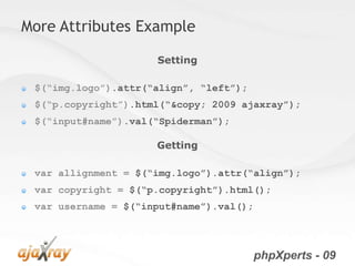 More Attributes Example

                     Setting

 $(“img.logo”).attr(“align”, “left”);
 $(“p.copyright”).html(“&copy; 2009 ajaxray”);
 $(“input#name”).val(“Spiderman”);

                     Getting

 var allignment = $(“img.logo”).attr(“align”);
 var copyright = $(“p.copyright”).html();
 var username = $(“input#name”).val();




                                         phpXperts - 09
 