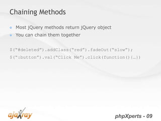 Chaining Methods

  Most jQuery methods return jQuery object
  You can chain them together


$(“#deleted”).addClass(“red”).fadeOut(“slow”);
$(“:button”).val(“Click Me”).click(function(){…})




                                             phpXperts - 09
 
