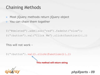 Chaining Methods

  Most jQuery methods return jQuery object
  You can chain them together


$(“#deleted”).addClass(“red”).fadeOut(“slow”);
$(“:button”).val(“Click Me”).click(function(){…})


This will not work -


$(“:button”).val().click(function(){…})


                       This method will return string



                                                        phpXperts - 09
 