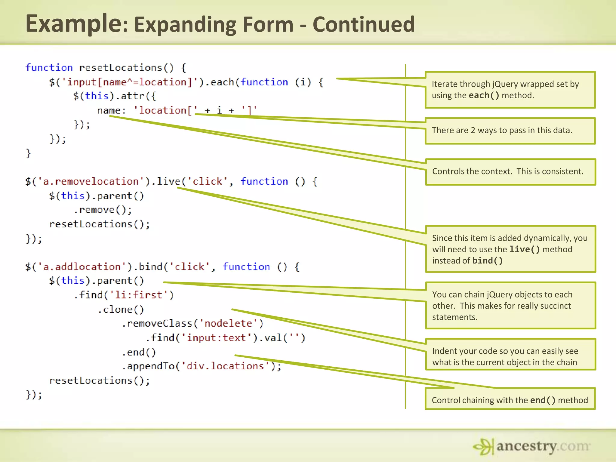 Example: Expanding Form - ContinuedIterate through jQuery wrapped set by using the each() method.There are 2 ways to pass in this data.Controls the context.  This is consistent.Since this item is added dynamically, you will need to use the live() method instead of bind()You can chain jQuery objects to each other.  This makes for really succinct statements.Indent your code so you can easily see what is the current object in the chainControl chaining with the end() method