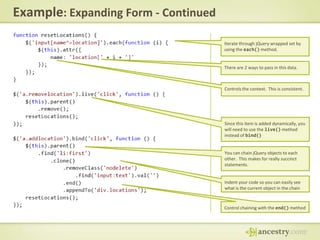 Example: Expanding Form - ContinuedIterate through jQuery wrapped set by using the each() method.There are 2 ways to pass in this data.Controls the context.  This is consistent.Since this item is added dynamically, you will need to use the live() method instead of bind()You can chain jQuery objects to each other.  This makes for really succinct statements.Indent your code so you can easily see what is the current object in the chainControl chaining with the end() method