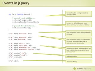 Events in jQueryControl how this event gets bubbled down the DOMPrevent the default behavior of an element.  Useful for buttons and links.Bind an element that is already added to the DOMBind an element that is not yet added to the DOM.  Very useful with Ajax or adding elements dynamicallyNamespacing works really well when you have multiple listeners attached to the same element.Unbinding events.Opposite of live()
