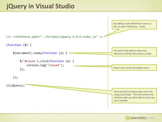 jQuery in Visual StudioBy adding script references to your .js file, you get intellisense… kinda.You will not be able to select any elements until the document is ready.Most if your work will happen here.Good practice to always alias your $ by using Local Scope.  This will prevent any collisions with any other library that may use $ variable