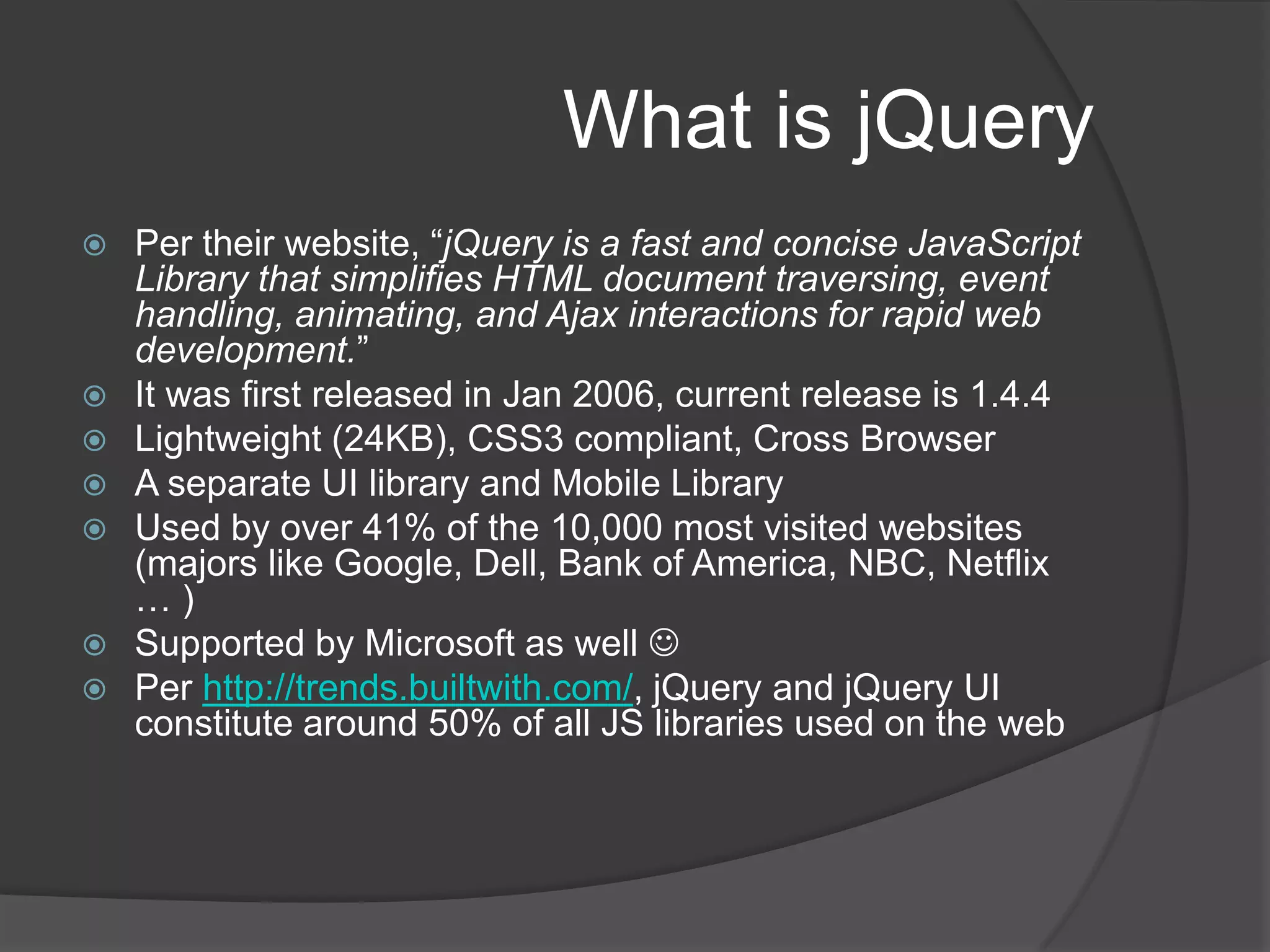 What is jQueryPer their website, “jQuery is a fast and concise JavaScript Library that simplifies HTML document traversing, event handling, animating, and Ajax interactions for rapid web development.”It was first released in Jan 2006, current release is 1.4.4Lightweight (24KB), CSS3 compliant, Cross BrowserA separate UI library and Mobile LibraryUsed by over 41% of the 10,000 most visited websites (majors like Google, Dell, Bank of America, NBC, Netflix … )Supported by Microsoft as well Per http://trends.builtwith.com/, jQuery and jQuery UI constitute around 50% of all JS libraries used on the web