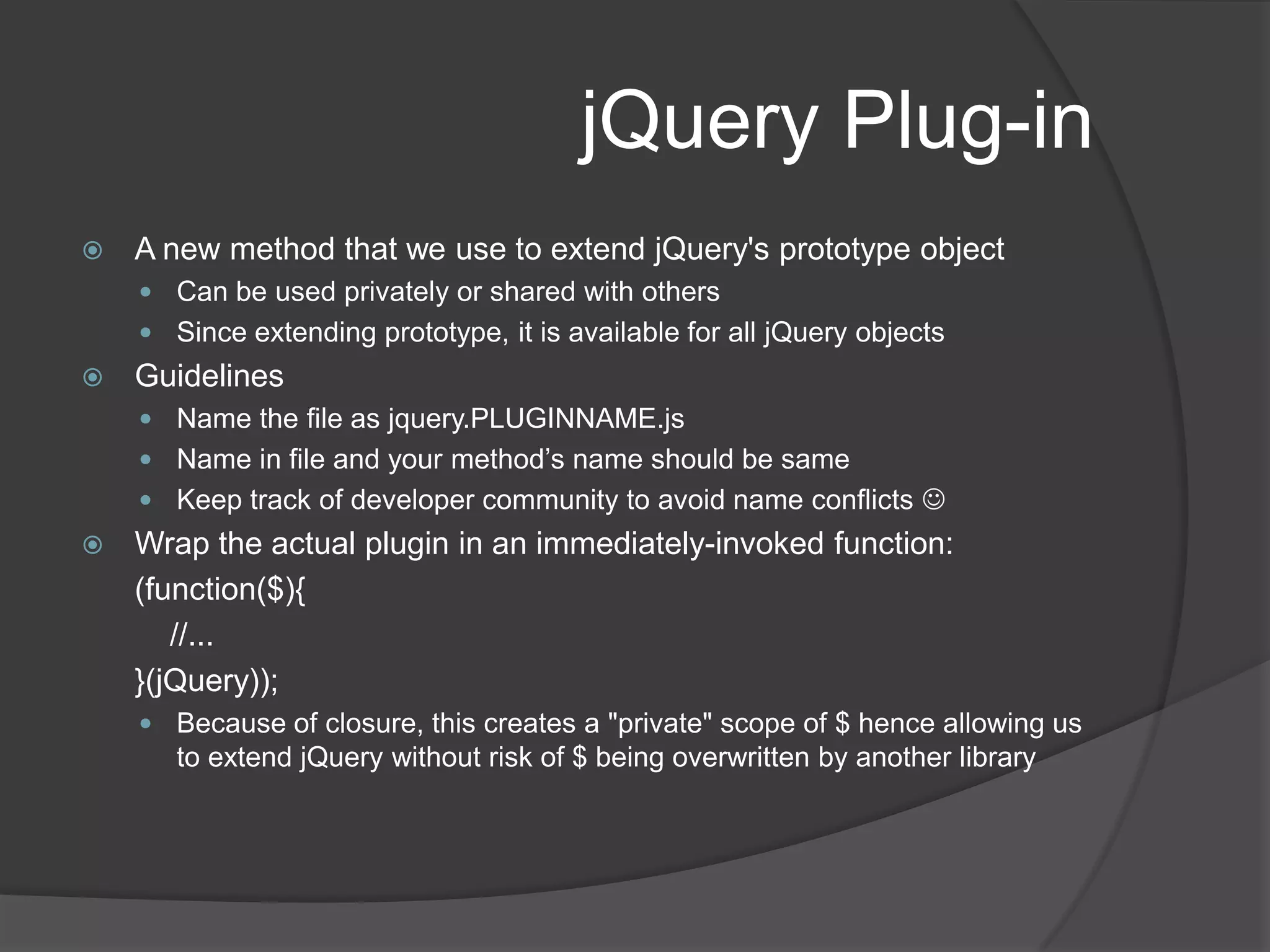 AjaxGET vs POSTUse GET only for “getting” data, pass criteria as query string, typically gets cachedUse POST for CUD (CRUD-R)Data types (for GET, this is return data, for POST this is send data)text, html, xml, json, jsonp, scriptCore method : $.ajax({});url specifies the URL for get / postdataType specifies the type of data expected to be sent / received in POST / GETdata specifies the data being POSTed. Can also be query stringtype specifies the type of call – POST / GET typicallysuccess is a pointer to the callback function when response is 200 OKerror and complete are pointers to functions on error and complete – more like catch and finally in try-catch blocks.Convenience methods that default some of the properties : $.get, $.post, $.getJSONAccepturl (mandatory), data, dataType and success as params