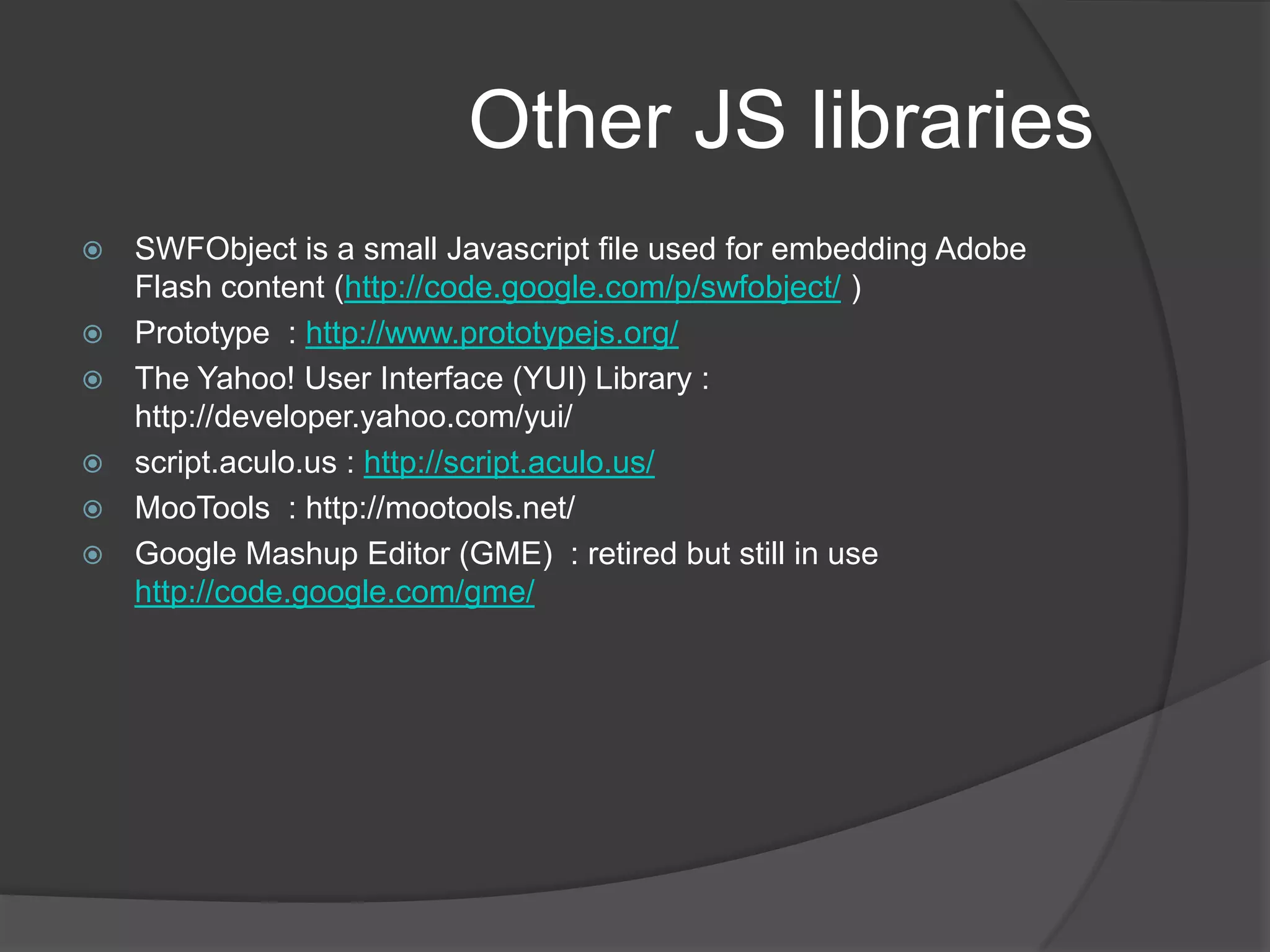 Other JS librariesSWFObject is a small Javascript file used for embedding Adobe Flash content (http://code.google.com/p/swfobject/ )Prototype  : http://www.prototypejs.org/The Yahoo! User Interface (YUI) Library : http://developer.yahoo.com/yui/script.aculo.us : http://script.aculo.us/MooTools  : http://mootools.net/ Google Mashup Editor (GME)  : retired but still in use http://code.google.com/gme/