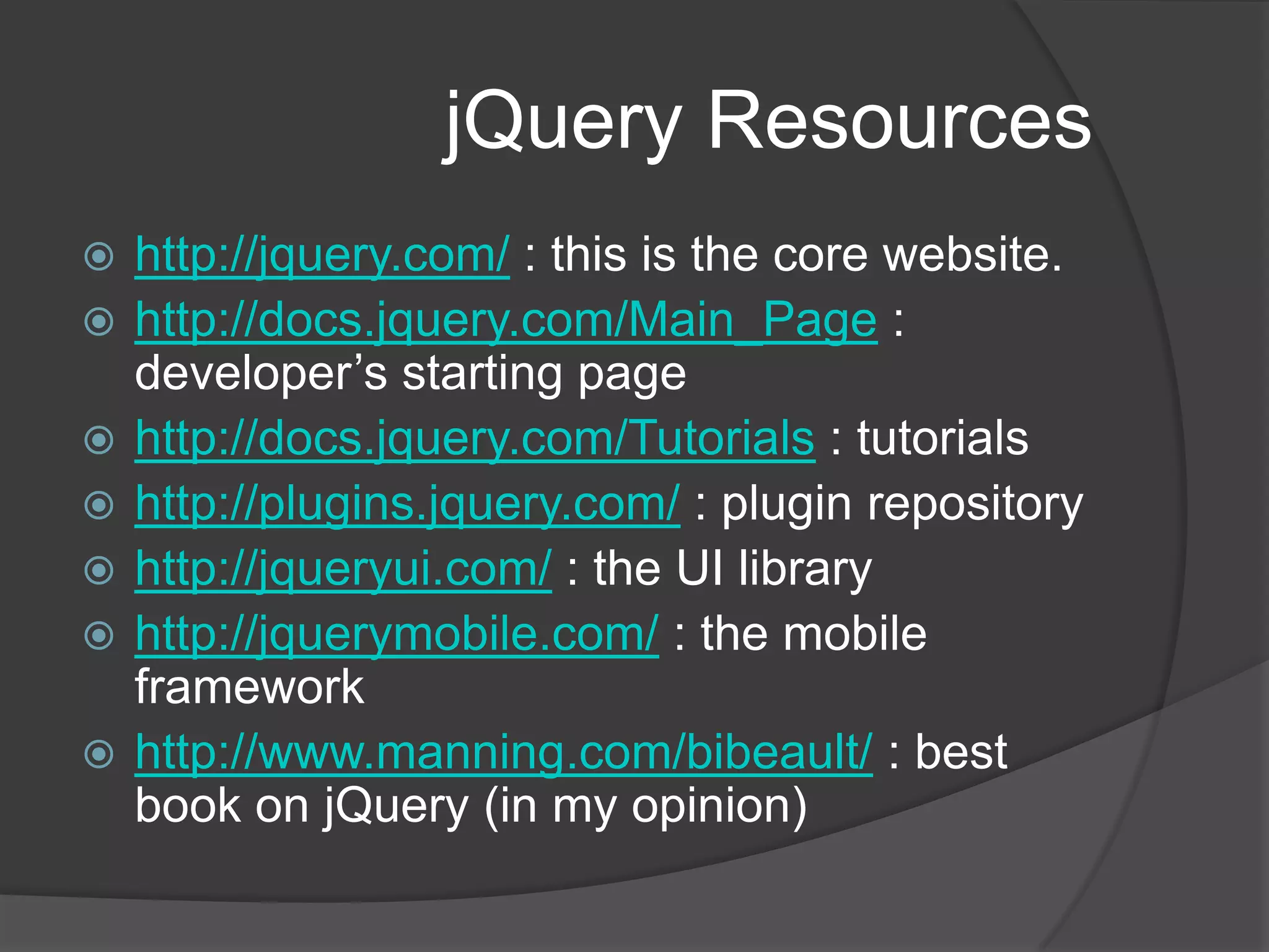 jQuery Resourceshttp://jquery.com/ : this is the core website.http://docs.jquery.com/Main_Page : developer’s starting pagehttp://docs.jquery.com/Tutorials : tutorialshttp://plugins.jquery.com/ : plugin repositoryhttp://jqueryui.com/ : the UI libraryhttp://jquerymobile.com/ : the mobile frameworkhttp://www.manning.com/bibeault/ : best book on jQuery (in my opinion)