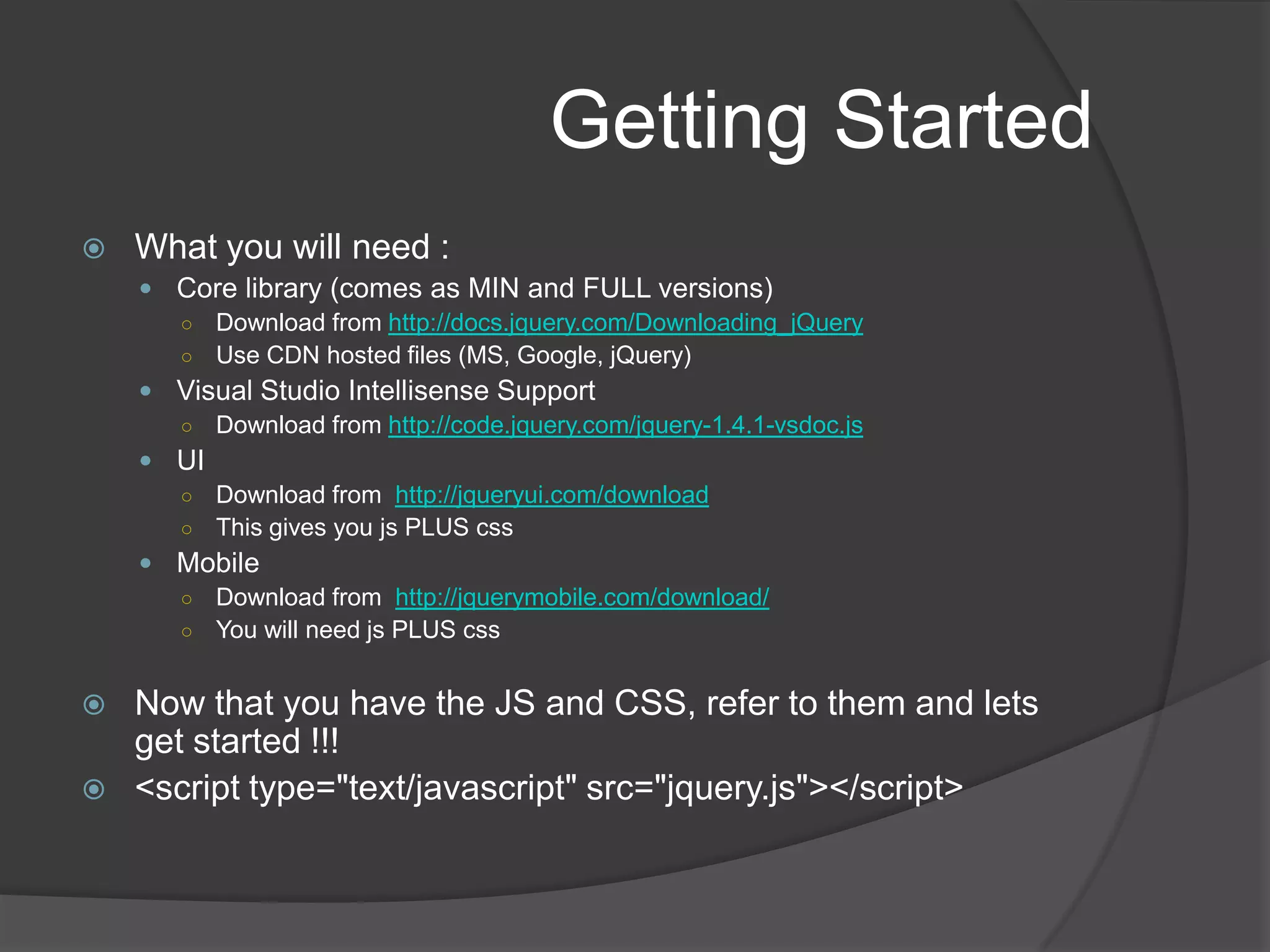 Getting StartedWhat you will need :Core library (comes as MIN and FULL versions)Download from http://docs.jquery.com/Downloading_jQueryUse CDN hosted files (MS, Google, jQuery)Visual Studio Intellisense SupportDownload from http://code.jquery.com/jquery-1.4.1-vsdoc.jsUIDownload from  http://jqueryui.com/downloadThis gives you js PLUS cssMobileDownload from  http://jquerymobile.com/download/You will need js PLUS cssNow that you have the JS and CSS, refer to them and lets get started !!!<script type="text/javascript" src="jquery.js"></script>