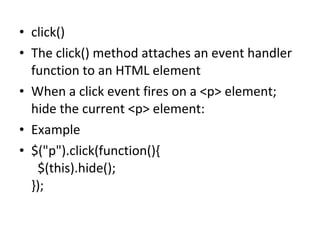 • click()
• The click() method attaches an event handler
function to an HTML element
• When a click event fires on a <p> element;
hide the current <p> element:
• Example
• $("p").click(function(){
$(this).hide();
});
 