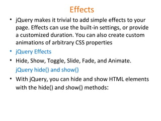 Effects
• jQuery makes it trivial to add simple effects to your
page. Effects can use the built-in settings, or provide
a customized duration. You can also create custom
animations of arbitrary CSS properties
• jQuery Effects
• Hide, Show, Toggle, Slide, Fade, and Animate.
jQuery hide() and show()
• With jQuery, you can hide and show HTML elements
with the hide() and show() methods:
 