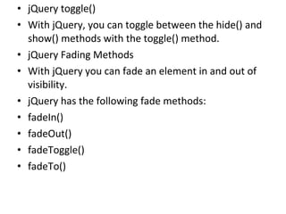 • jQuery toggle()
• With jQuery, you can toggle between the hide() and
show() methods with the toggle() method.
• jQuery Fading Methods
• With jQuery you can fade an element in and out of
visibility.
• jQuery has the following fade methods:
• fadeIn()
• fadeOut()
• fadeToggle()
• fadeTo()
 