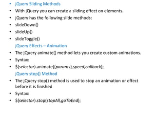 • jQuery Sliding Methods
• With jQuery you can create a sliding effect on elements.
• jQuery has the following slide methods:
• slideDown()
• slideUp()
• slideToggle()
jQuery Effects – Animation
• The jQuery animate() method lets you create custom animations.
• Syntax:
• $(selector).animate({params},speed,callback);
jQuery stop() Method
• The jQuery stop() method is used to stop an animation or effect
before it is finished
• Syntax:
• $(selector).stop(stopAll,goToEnd);
 