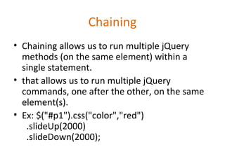 Chaining
• Chaining allows us to run multiple jQuery
methods (on the same element) within a
single statement.
• that allows us to run multiple jQuery
commands, one after the other, on the same
element(s).
• Ex: $("#p1").css("color","red")
.slideUp(2000)
.slideDown(2000);
 