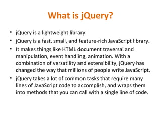 What is jQuery?
• jQuery is a lightweight library.
• jQuery is a fast, small, and feature-rich JavaScript library.
• It makes things like HTML document traversal and
manipulation, event handling, animation. With a
combination of versatility and extensibility, jQuery has
changed the way that millions of people write JavaScript.
• jQuery takes a lot of common tasks that require many
lines of JavaScript code to accomplish, and wraps them
into methods that you can call with a single line of code.
 