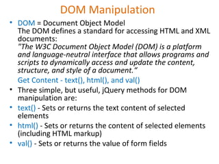 DOM Manipulation
• DOM = Document Object Model
The DOM defines a standard for accessing HTML and XML
documents:
"The W3C Document Object Model (DOM) is a platform
and language-neutral interface that allows programs and
scripts to dynamically access and update the content,
structure, and style of a document.“
Get Content - text(), html(), and val()
• Three simple, but useful, jQuery methods for DOM
manipulation are:
• text() - Sets or returns the text content of selected
elements
• html() - Sets or returns the content of selected elements
(including HTML markup)
• val() - Sets or returns the value of form fields
 