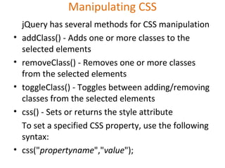 Manipulating CSS
jQuery has several methods for CSS manipulation
• addClass() - Adds one or more classes to the
selected elements
• removeClass() - Removes one or more classes
from the selected elements
• toggleClass() - Toggles between adding/removing
classes from the selected elements
• css() - Sets or returns the style attribute
To set a specified CSS property, use the following
syntax:
• css("propertyname","value");
 