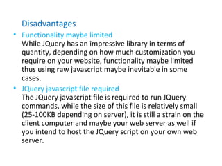 Disadvantages
• Functionality maybe limited
While JQuery has an impressive library in terms of
quantity, depending on how much customization you
require on your website, functionality maybe limited
thus using raw javascript maybe inevitable in some
cases.
• JQuery javascript file required
The JQuery javascript file is required to run JQuery
commands, while the size of this file is relatively small
(25-100KB depending on server), it is still a strain on the
client computer and maybe your web server as well if
you intend to host the JQuery script on your own web
server.
 