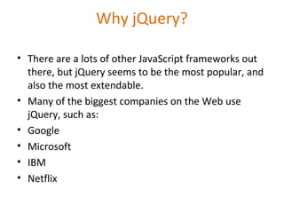Why jQuery?
• There are a lots of other JavaScript frameworks out
there, but jQuery seems to be the most popular, and
also the most extendable.
• Many of the biggest companies on the Web use
jQuery, such as:
• Google
• Microsoft
• IBM
• Netflix
 
