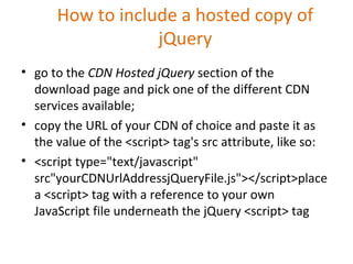 How to include a hosted copy of
jQuery
• go to the CDN Hosted jQuery section of the
download page and pick one of the different CDN
services available;
• copy the URL of your CDN of choice and paste it as
the value of the <script> tag's src attribute, like so:
• <script type="text/javascript"
src"yourCDNUrlAddressjQueryFile.js"></script>place
a <script> tag with a reference to your own
JavaScript file underneath the jQuery <script> tag
 