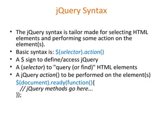 jQuery Syntax
• The jQuery syntax is tailor made for selecting HTML
elements and performing some action on the
element(s).
• Basic syntax is: $(selector).action()
• A $ sign to define/access jQuery
• A (selector) to "query (or find)" HTML elements
• A jQuery action() to be performed on the element(s)
$(document).ready(function(){
// jQuery methods go here...
});
 