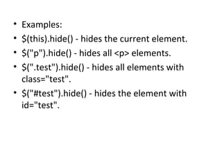 • Examples:
• $(this).hide() - hides the current element.
• $("p").hide() - hides all <p> elements.
• $(".test").hide() - hides all elements with
class="test".
• $("#test").hide() - hides the element with
id="test".
 