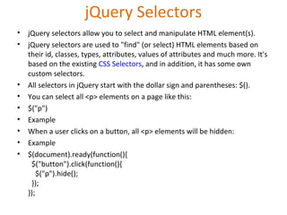 jQuery Selectors
• jQuery selectors allow you to select and manipulate HTML element(s).
• jQuery selectors are used to "find" (or select) HTML elements based on
their id, classes, types, attributes, values of attributes and much more. It's
based on the existing CSS Selectors, and in addition, it has some own
custom selectors.
• All selectors in jQuery start with the dollar sign and parentheses: $().
• You can select all <p> elements on a page like this:
• $("p")
• Example
• When a user clicks on a button, all <p> elements will be hidden:
• Example
• $(document).ready(function(){
$("button").click(function(){
$("p").hide();
});
});
 