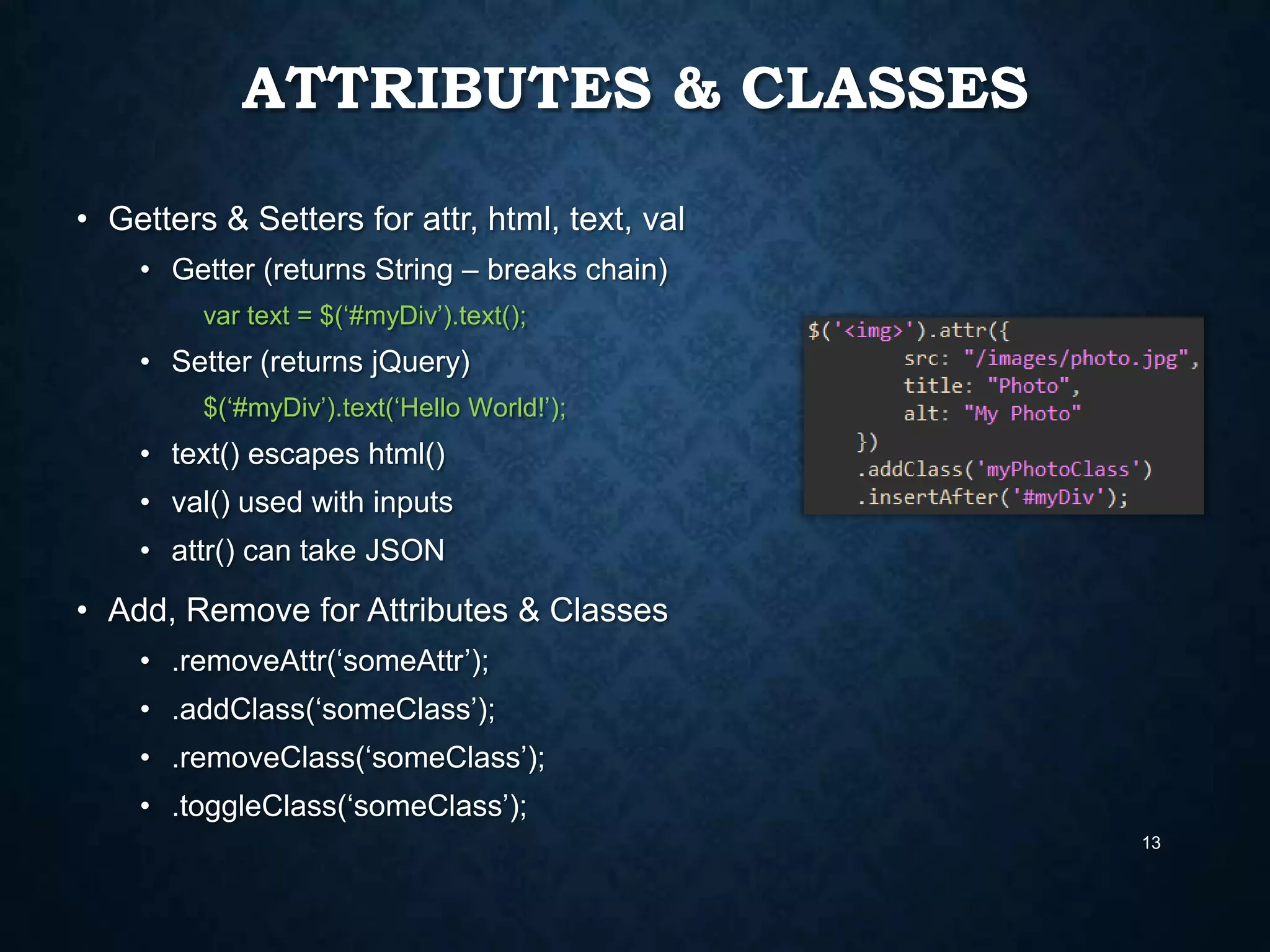ATTRIBUTES & CLASSES
• Getters & Setters for attr, html, text, val
• Getter (returns String – breaks chain)
var text = $(„#myDiv‟).text();

• Setter (returns jQuery)
$(„#myDiv‟).text(„Hello World!‟);

• text() escapes html()
• val() used with inputs

• attr() can take JSON

• Add, Remove for Attributes & Classes
• .removeAttr(„someAttr‟);
• .addClass(„someClass‟);

• .removeClass(„someClass‟);
• .toggleClass(„someClass‟);
13

 