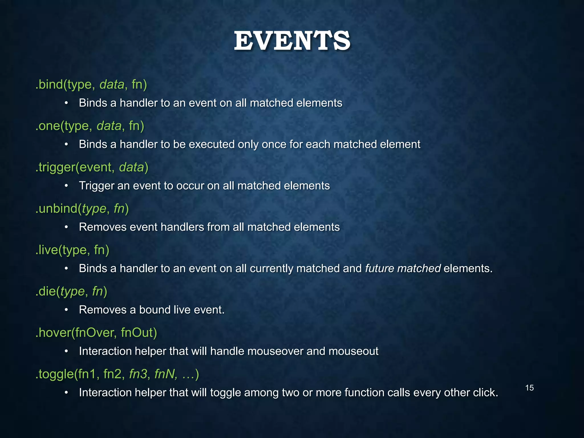 EVENTS
.bind(type, data, fn)
• Binds a handler to an event on all matched elements

.one(type, data, fn)
• Binds a handler to be executed only once for each matched element

.trigger(event, data)
• Trigger an event to occur on all matched elements

.unbind(type, fn)
• Removes event handlers from all matched elements

.live(type, fn)
• Binds a handler to an event on all currently matched and future matched elements.

.die(type, fn)
• Removes a bound live event.

.hover(fnOver, fnOut)
• Interaction helper that will handle mouseover and mouseout

.toggle(fn1, fn2, fn3, fnN, …)
• Interaction helper that will toggle among two or more function calls every other click.

15

 