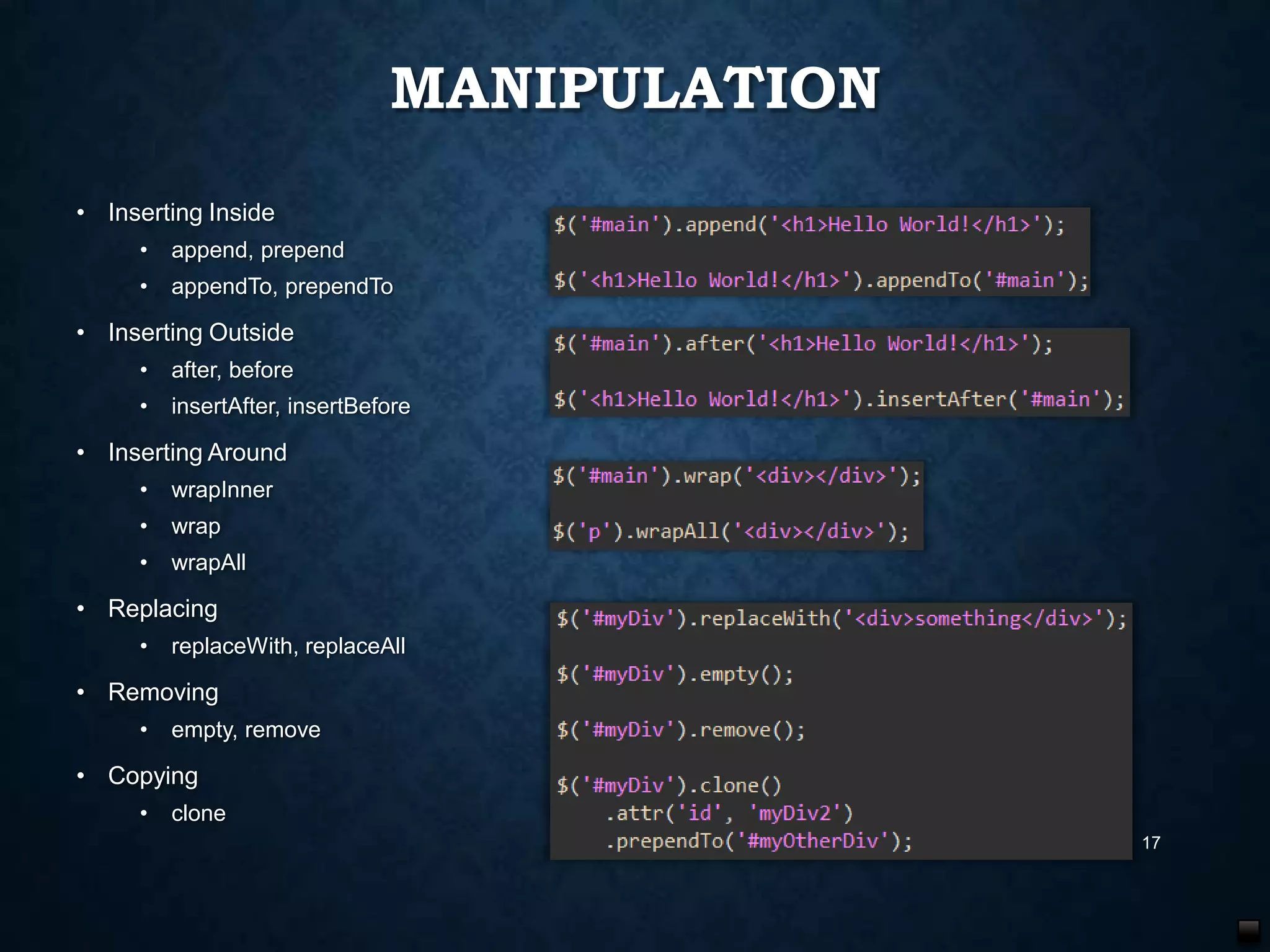 MANIPULATION
• Inserting Inside
•

append, prepend

•

appendTo, prependTo

• Inserting Outside
•

after, before

•

insertAfter, insertBefore

• Inserting Around
•

wrapInner

•

wrap

•

wrapAll

• Replacing
•

replaceWith, replaceAll

• Removing
•

empty, remove

• Copying
•

clone
17

 