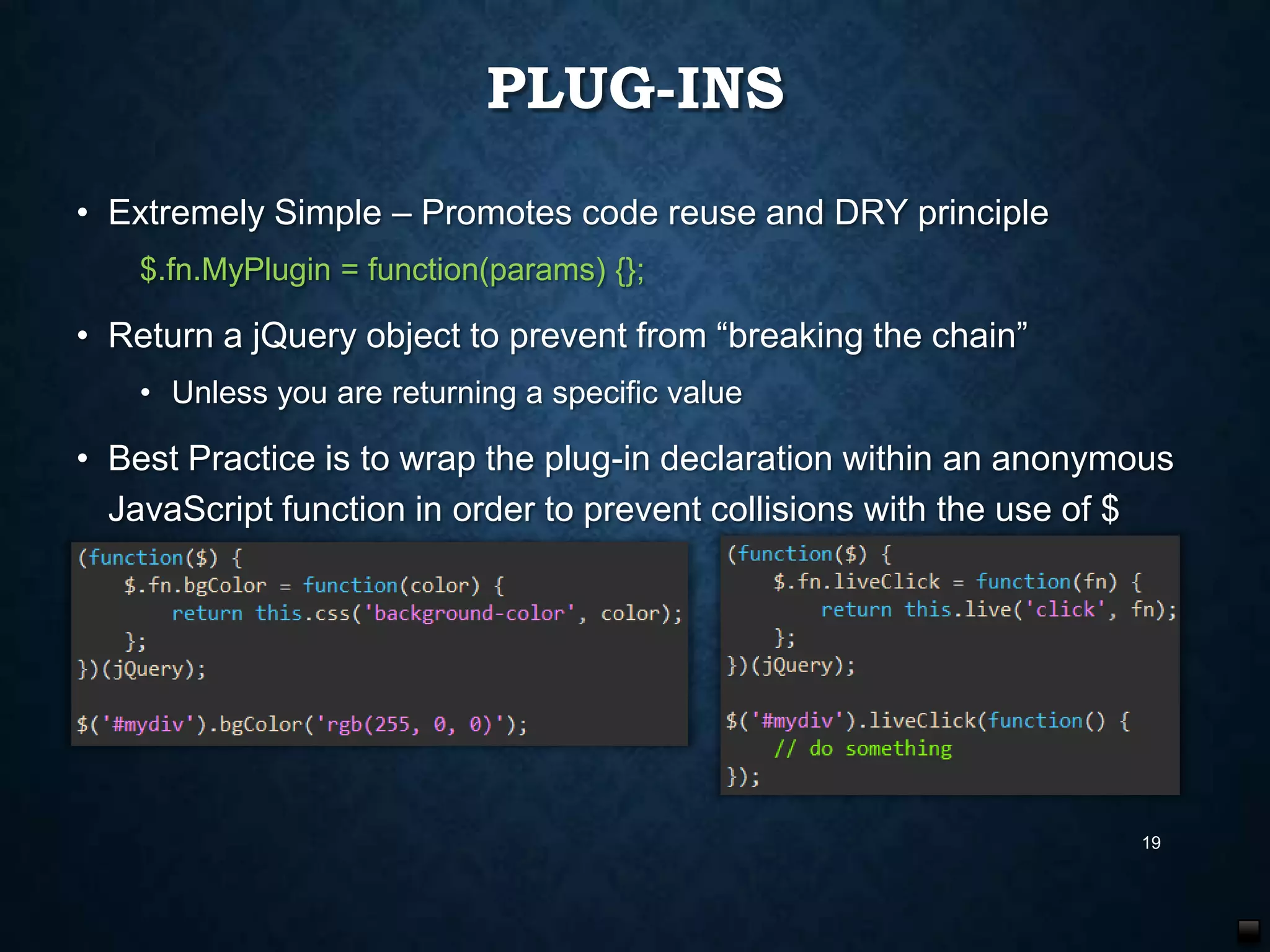 PLUG-INS
• Extremely Simple – Promotes code reuse and DRY principle
$.fn.MyPlugin = function(params) {};

• Return a jQuery object to prevent from “breaking the chain”
• Unless you are returning a specific value

• Best Practice is to wrap the plug-in declaration within an anonymous
JavaScript function in order to prevent collisions with the use of $

19

 
