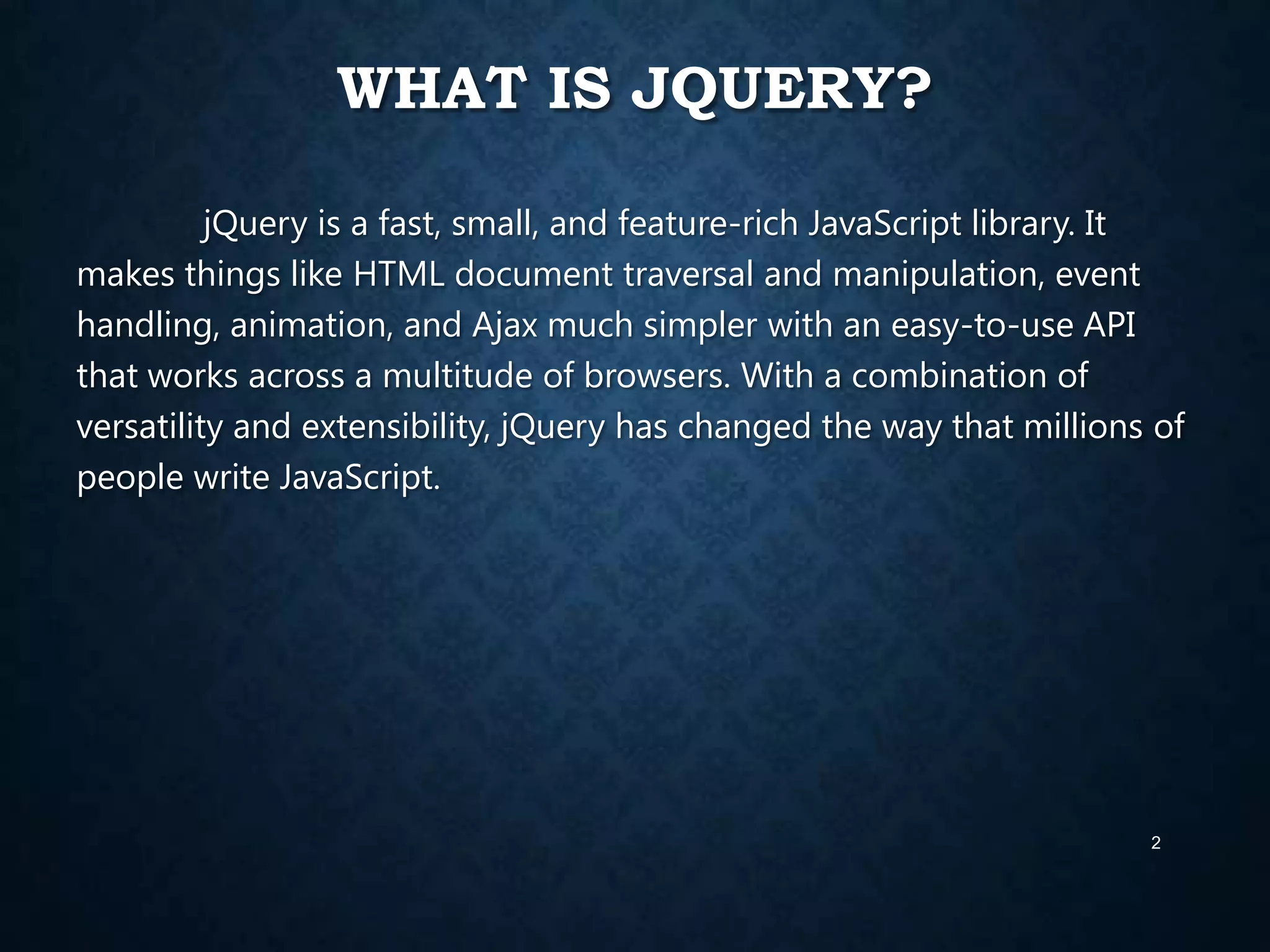 WHAT IS JQUERY?
jQuery is a fast, small, and feature-rich JavaScript library. It
makes things like HTML document traversal and manipulation, event
handling, animation, and Ajax much simpler with an easy-to-use API
that works across a multitude of browsers. With a combination of
versatility and extensibility, jQuery has changed the way that millions of
people write JavaScript.

2

 