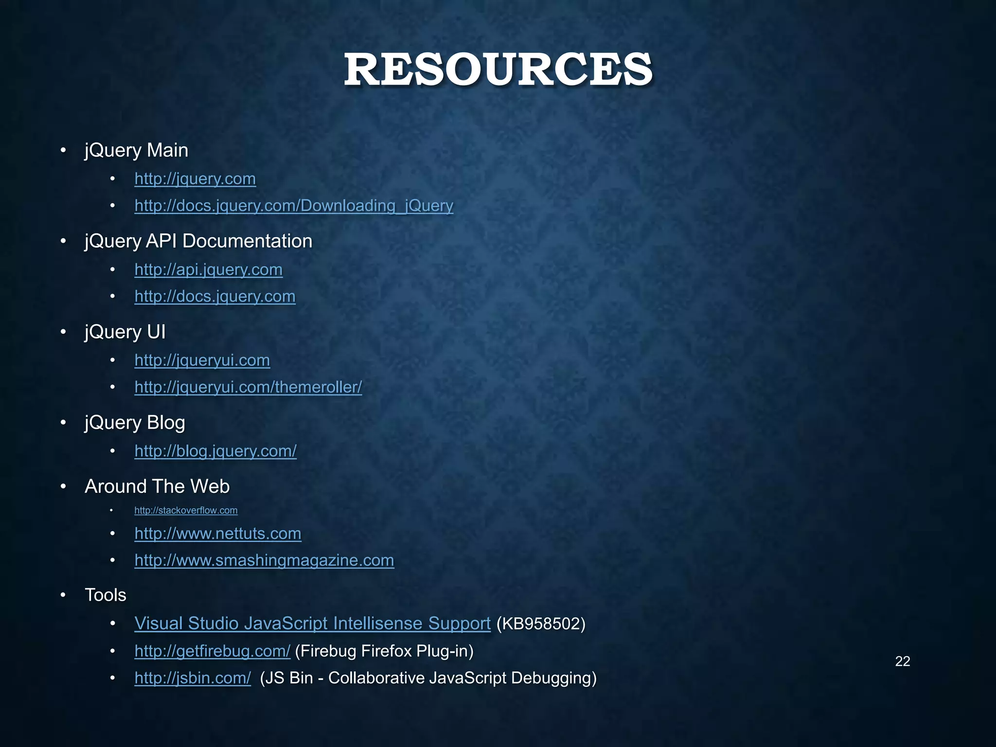 RESOURCES
• jQuery Main
•

http://jquery.com

•

http://docs.jquery.com/Downloading_jQuery

• jQuery API Documentation
•

http://api.jquery.com

•

http://docs.jquery.com

• jQuery UI
•

http://jqueryui.com

•

http://jqueryui.com/themeroller/

• jQuery Blog
•

http://blog.jquery.com/

• Around The Web
•

•

http://www.nettuts.com

•

•

http://stackoverflow.com

http://www.smashingmagazine.com

Tools
•

Visual Studio JavaScript Intellisense Support (KB958502)

•

http://getfirebug.com/ (Firebug Firefox Plug-in)

•

http://jsbin.com/ (JS Bin - Collaborative JavaScript Debugging)

22

 