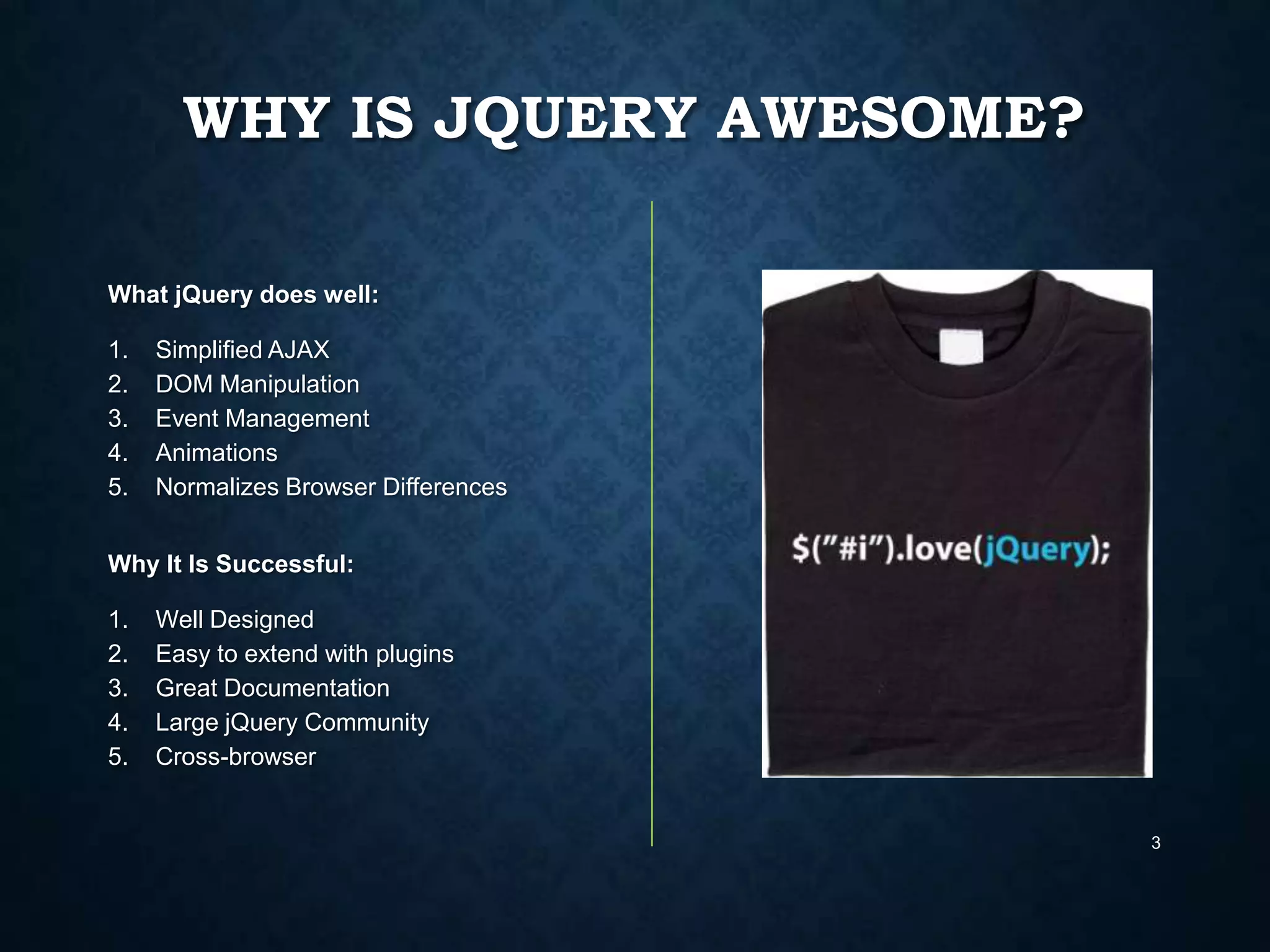 WHY IS JQUERY AWESOME?
What jQuery does well:
1.
2.
3.
4.
5.

Simplified AJAX
DOM Manipulation
Event Management
Animations
Normalizes Browser Differences

Why It Is Successful:
1.
2.
3.
4.
5.

Well Designed
Easy to extend with plugins
Great Documentation
Large jQuery Community
Cross-browser

3

 