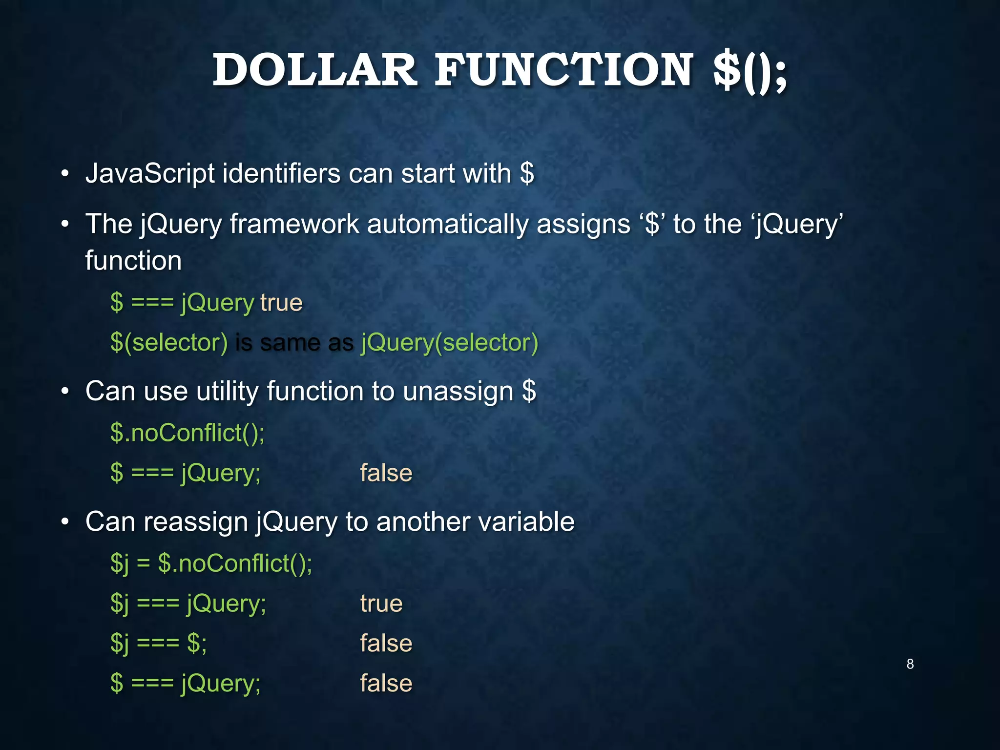 DOLLAR FUNCTION $();
• JavaScript identifiers can start with $
• The jQuery framework automatically assigns „$‟ to the „jQuery‟
function
$ === jQuery true
$(selector) is same as jQuery(selector)

• Can use utility function to unassign $
$.noConflict();
$ === jQuery;

false

• Can reassign jQuery to another variable
$j = $.noConflict();

$j === jQuery;

true

$j === $;

false
8

$ === jQuery;

false

 
