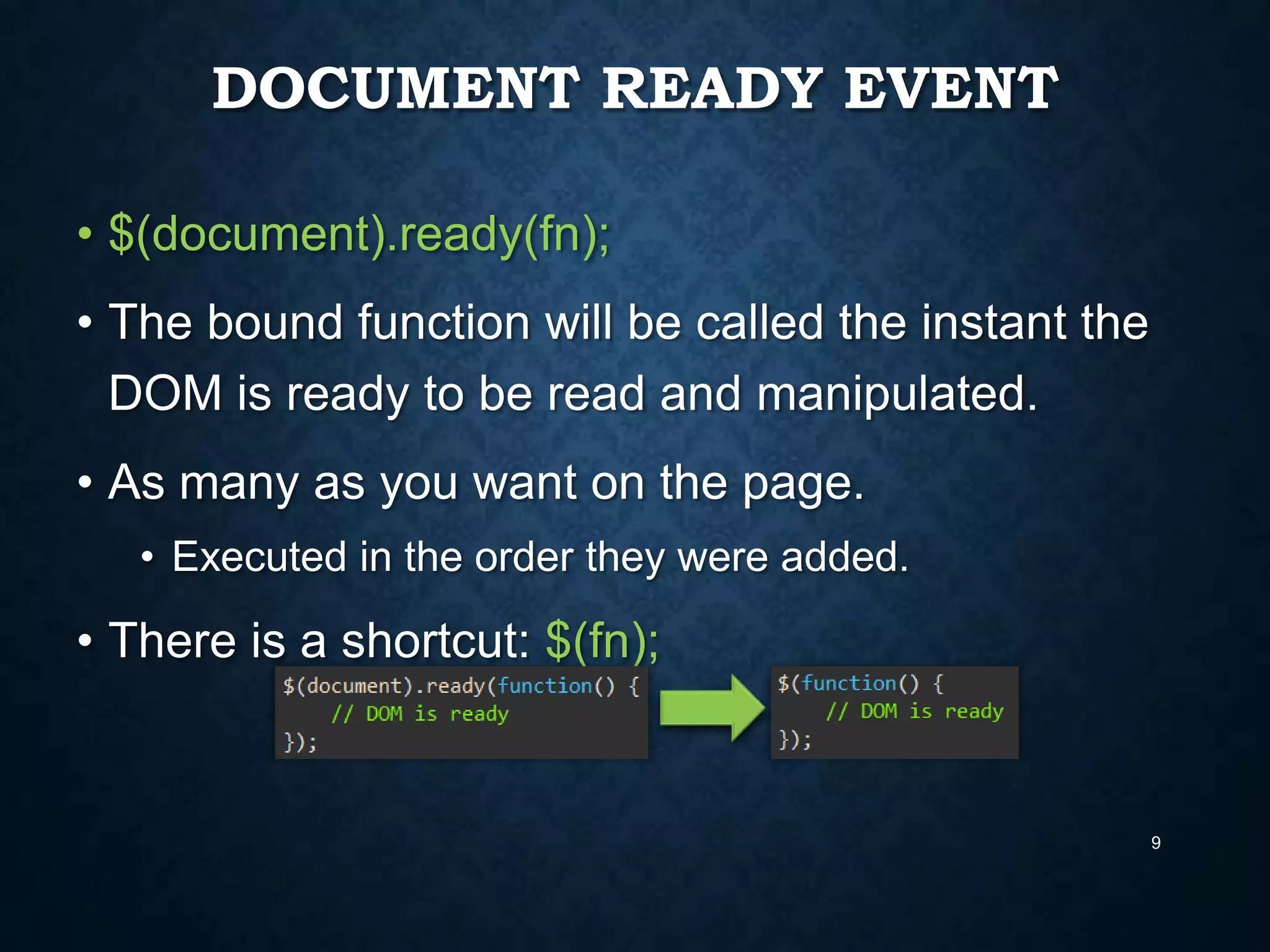 DOCUMENT READY EVENT
• $(document).ready(fn);
• The bound function will be called the instant the
DOM is ready to be read and manipulated.
• As many as you want on the page.
• Executed in the order they were added.

• There is a shortcut: $(fn);

9

 