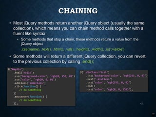 CHAINING
• Most jQuery methods return another jQuery object (usually the same
collection), which means you can chain method calls together with a
fluent like syntax
• Some methods that stop a chain, these methods return a value from the
jQuery object
.css(name), .text(), .html(), .val(), .height(), .width(), .is(„:visible‟)

• Some methods will return a different jQuery collection, you can revert
to the previous collection by calling .end();

12

 